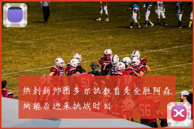 热刺新帅图多尔执教首秀全胜阿森纳能否迎来挑战时刻