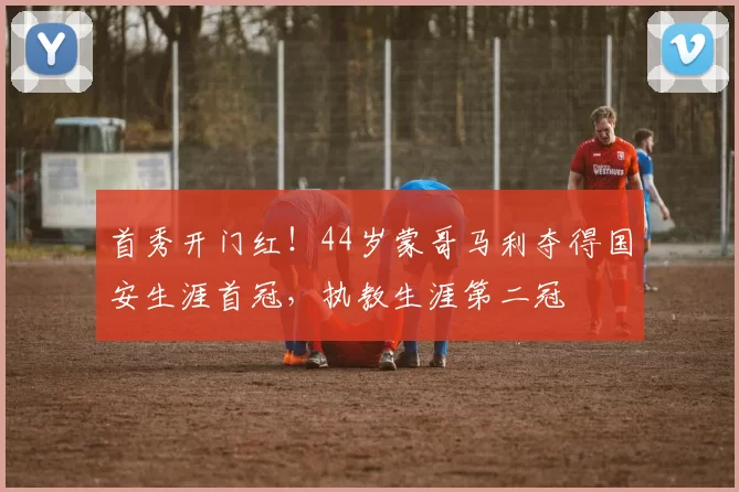 首秀开门红！44岁蒙哥马利夺得国安生涯首冠，执教生涯第二冠