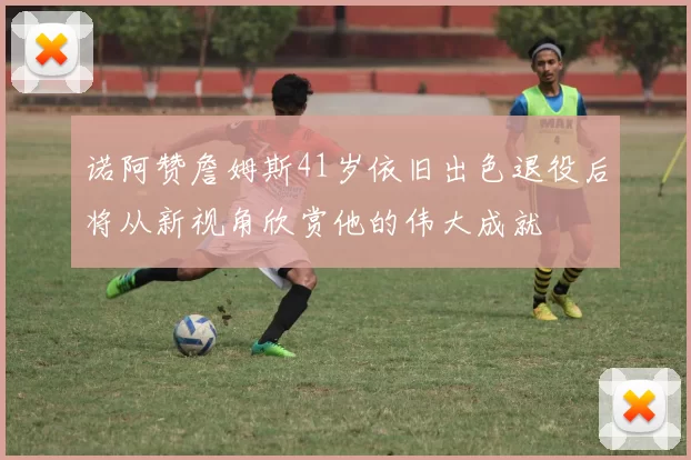 诺阿赞詹姆斯41岁依旧出色退役后将从新视角欣赏他的伟大成就