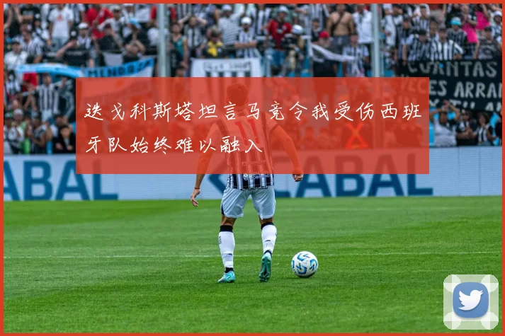 迭戈科斯塔坦言马竞令我受伤西班牙队始终难以融入