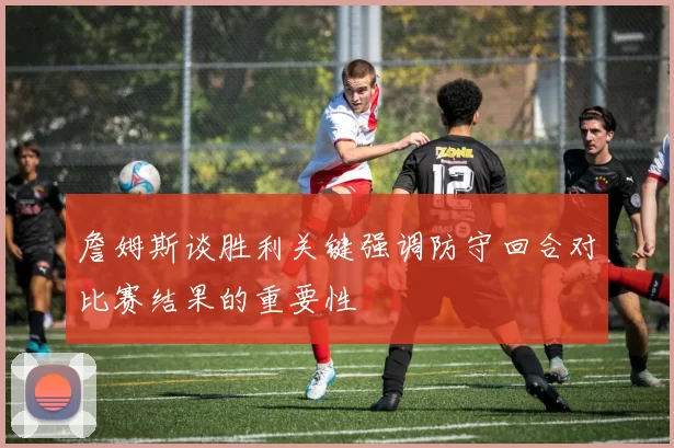詹姆斯谈胜利关键强调防守回合对比赛结果的重要性