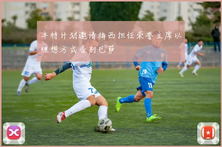 丰特计划邀请梅西担任荣誉主席以理想方式告别巴萨