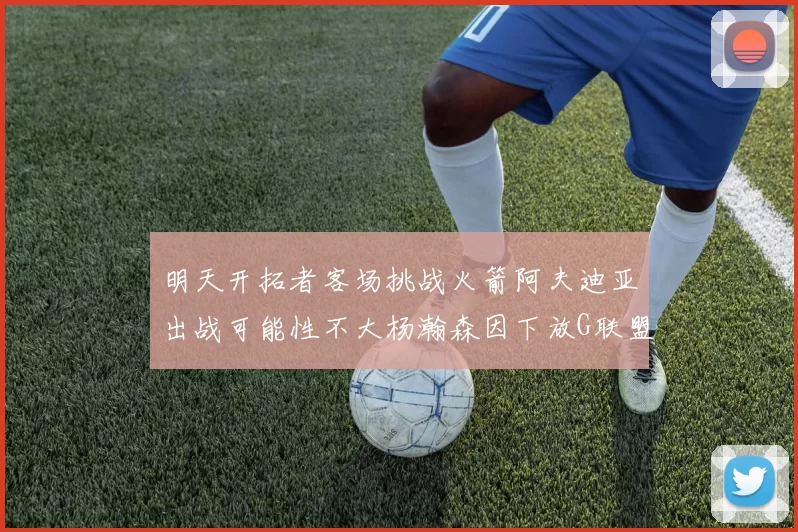 明天开拓者客场挑战火箭阿夫迪亚出战可能性不大杨瀚森因下放G联盟缺席
