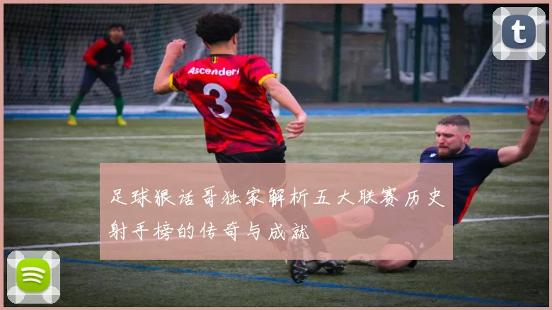 足球狠话哥独家解析五大联赛历史射手榜的传奇与成就
