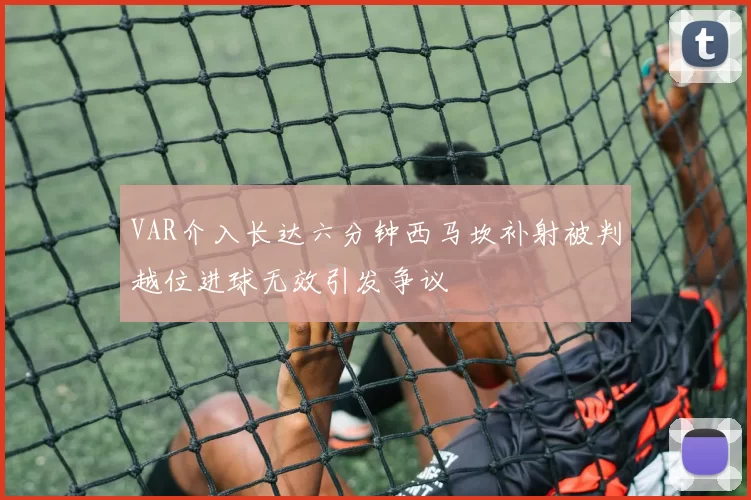 VAR介入长达六分钟西马坎补射被判越位进球无效引发争议