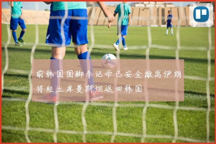 前韩国国脚李记帝已安全撤离伊朗将经土库曼斯坦返回韩国