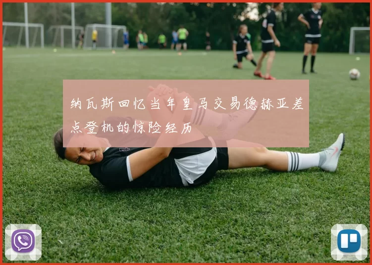 纳瓦斯回忆当年皇马交易德赫亚差点登机的惊险经历